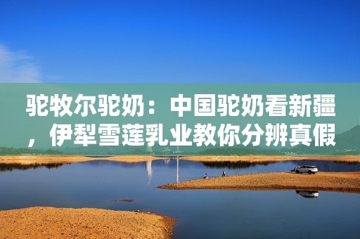 驼牧尔驼奶：中国驼奶看新疆，伊犁雪莲乳业教你分辨真假驼奶粉，让你不再被坑