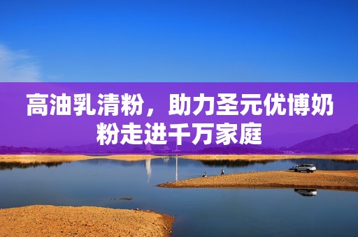 高油乳清粉，助力圣元优博奶粉走进千万家庭