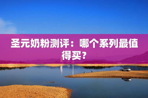 圣元奶粉测评：哪个系列最值得买？