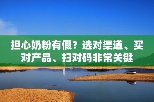 担心奶粉有假？选对渠道、买对产品、扫对码非常关键
