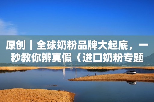 原创｜全球奶粉品牌大起底，一秒教你辨真假（进口奶粉专题一）