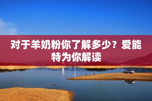 对于羊奶粉你了解多少？爱能特为你解读