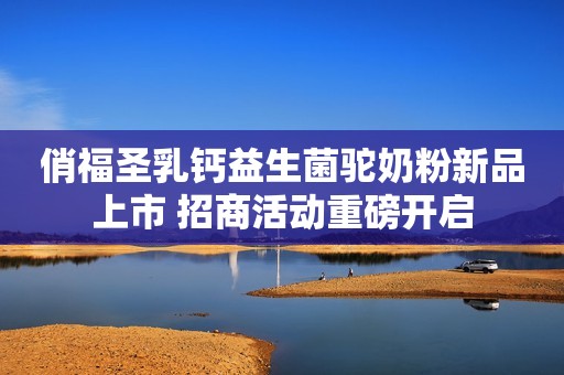 俏福圣乳钙益生菌驼奶粉新品上市 招商活动重磅开启