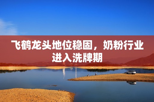 飞鹤龙头地位稳固，奶粉行业进入洗牌期
