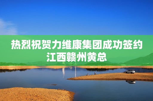 热烈祝贺力维康集团成功签约江西赣州黄总