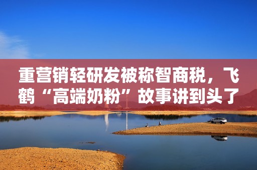 重营销轻研发被称智商税，飞鹤“高端奶粉”故事讲到头了吗？