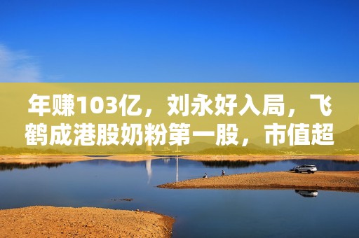 年赚103亿，刘永好入局，飞鹤成港股奶粉第一股，市值超650亿
