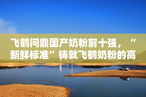 飞鹤问鼎国产奶粉前十强，“新鲜标准”铸就飞鹤奶粉的高品质