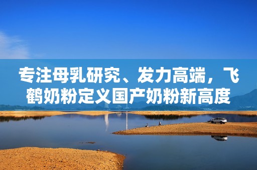 专注母乳研究、发力高端，飞鹤奶粉定义国产奶粉新高度