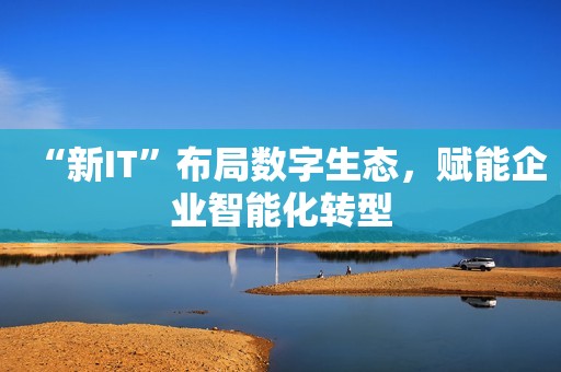 “新IT”布局数字生态，赋能企业智能化转型