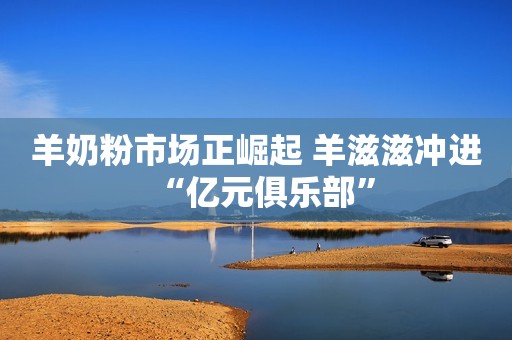 羊奶粉市场正崛起 羊滋滋冲进“亿元俱乐部”