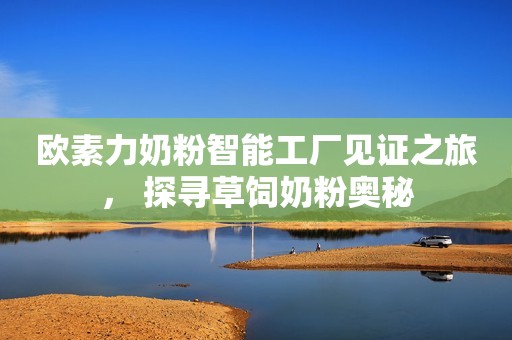 欧素力奶粉智能工厂见证之旅， 探寻草饲奶粉奥秘