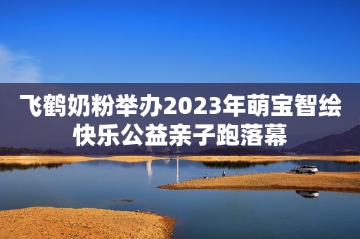 飞鹤奶粉举办2023年萌宝智绘快乐公益亲子跑落幕