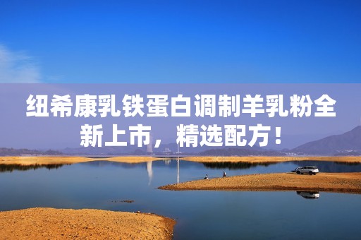 纽希康乳铁蛋白调制羊乳粉全新上市，精选配方！