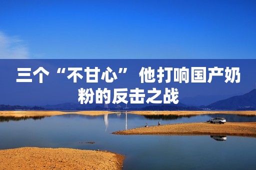 三个“不甘心” 他打响国产奶粉的反击之战