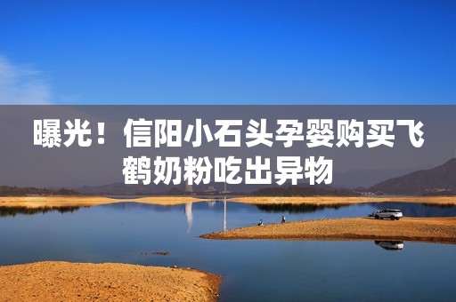 曝光！信阳小石头孕婴购买飞鹤奶粉吃出异物