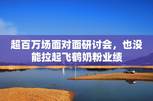 超百万场面对面研讨会，也没能拉起飞鹤奶粉业绩