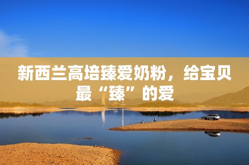 新西兰高培臻爱奶粉，给宝贝最“臻”的爱