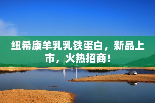 纽希康羊乳乳铁蛋白，新品上市，火热招商！