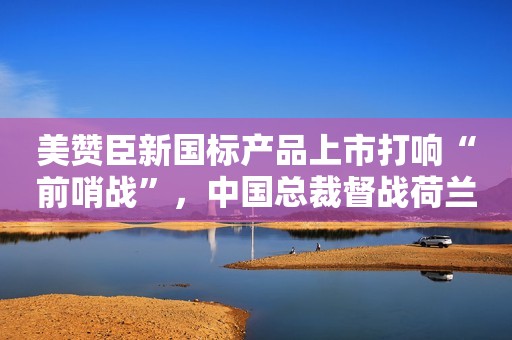 美赞臣新国标产品上市打响“前哨战”，中国总裁督战荷兰生产基地