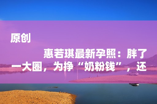 原创
            惠若琪最新孕照：胖了一大圈，为挣“奶粉钱”，还在工作