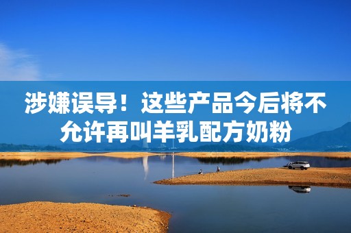涉嫌误导！这些产品今后将不允许再叫羊乳配方奶粉