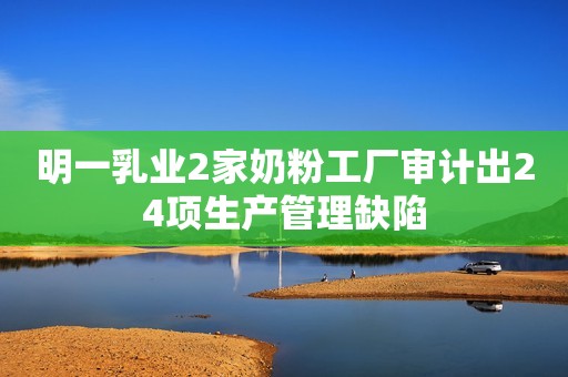 明一乳业2家奶粉工厂审计出24项生产管理缺陷