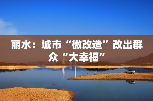 丽水：城市“微改造”改出群众“大幸福”