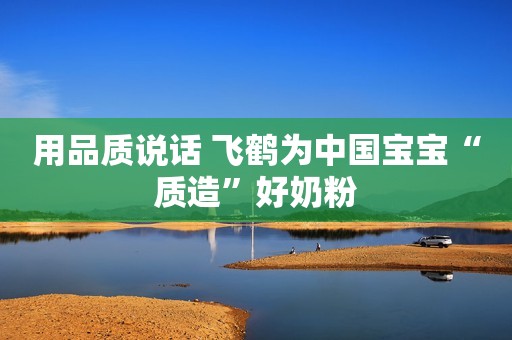 用品质说话 飞鹤为中国宝宝“质造”好奶粉