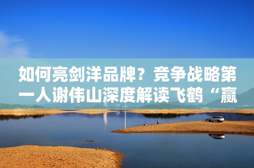 如何亮剑洋品牌？竞争战略第一人谢伟山深度解读飞鹤“赢在中国”