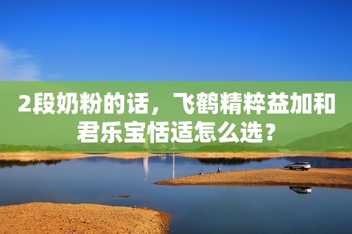 2段奶粉的话，飞鹤精粹益加和君乐宝恬适怎么选？