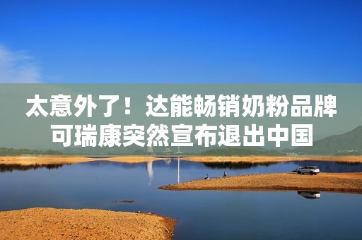 太意外了！达能畅销奶粉品牌可瑞康突然宣布退出中国