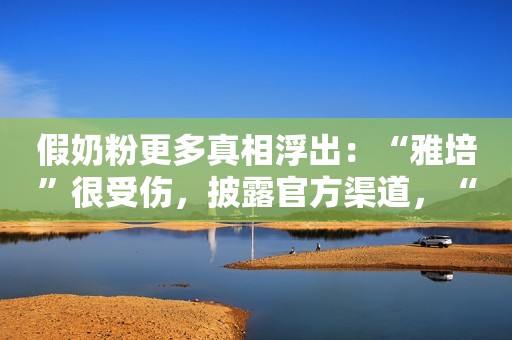 假奶粉更多真相浮出：“雅培”很受伤，披露官方渠道，“乡镇小地方”的别买！