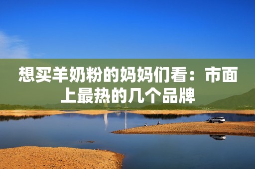 想买羊奶粉的妈妈们看：市面上最热的几个品牌