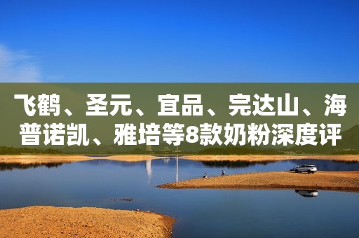 飞鹤、圣元、宜品、完达山、海普诺凯、雅培等8款奶粉深度评测