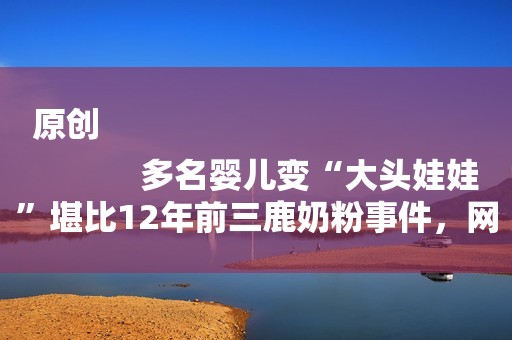 原创
            多名婴儿变“大头娃娃”堪比12年前三鹿奶粉事件，网友：不能原谅