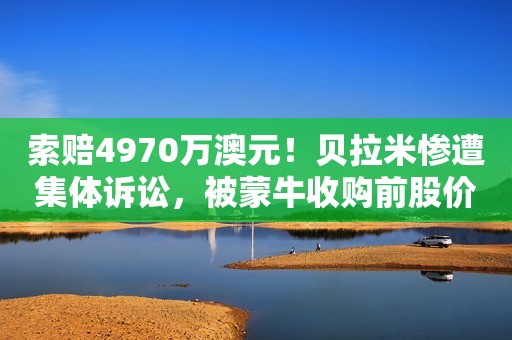 索赔4970万澳元！贝拉米惨遭集体诉讼，被蒙牛收购前股价暴跌62%