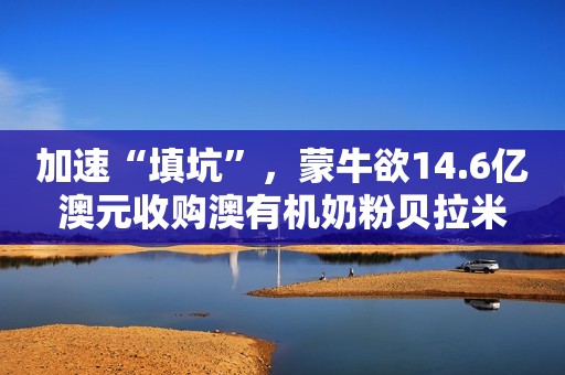 加速“填坑”，蒙牛欲14.6亿澳元收购澳有机奶粉贝拉米