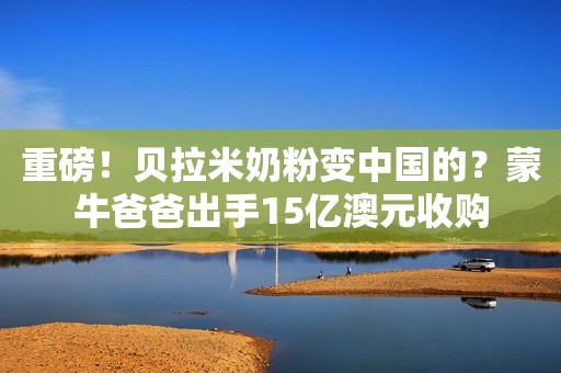 重磅！贝拉米奶粉变中国的？蒙牛爸爸出手15亿澳元收购