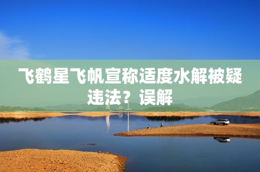 飞鹤星飞帆宣称适度水解被疑违法？误解