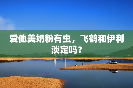 爱他美奶粉有虫，飞鹤和伊利淡定吗？