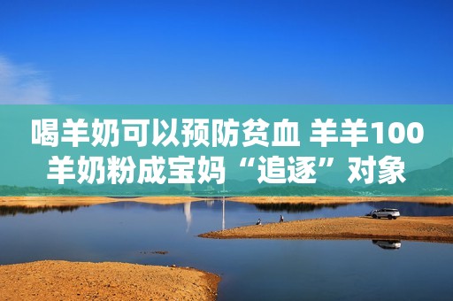 喝羊奶可以预防贫血 羊羊100羊奶粉成宝妈“追逐”对象