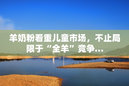羊奶粉看重儿童市场，不止局限于“全羊”竞争…