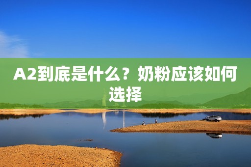 A2到底是什么？奶粉应该如何选择