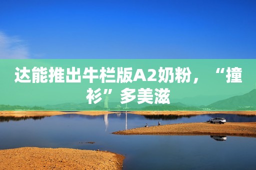 达能推出牛栏版A2奶粉，“撞衫”多美滋