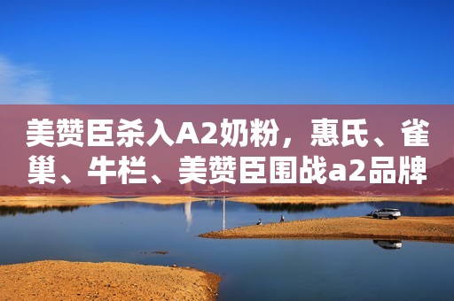 美赞臣杀入A2奶粉，惠氏、雀巢、牛栏、美赞臣围战a2品牌