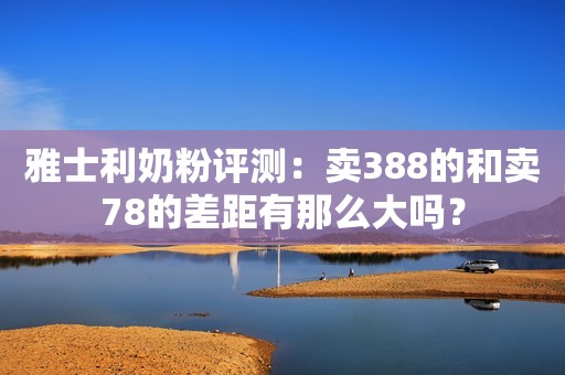 雅士利奶粉评测：卖388的和卖78的差距有那么大吗？