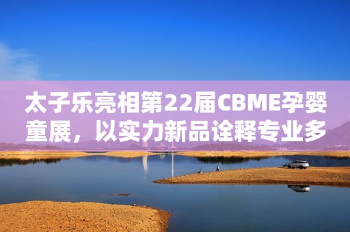 太子乐亮相第22届CBME孕婴童展，以实力新品诠释专业多元之道