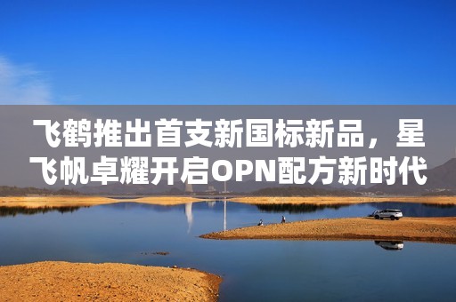 飞鹤推出首支新国标新品，星飞帆卓耀开启OPN配方新时代