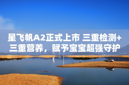 星飞帆A2正式上市 三重检测+三重营养，赋予宝宝超强守护力